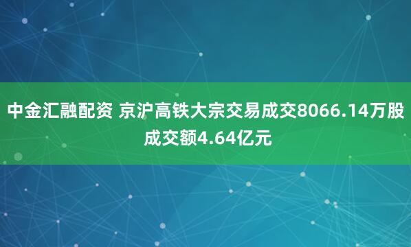 中金汇融配资 京沪高铁大宗交易成交8066.14万股 成交额4.64亿元