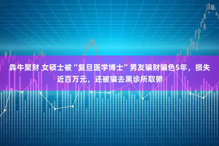犇牛聚财 女硕士被“复旦医学博士”男友骗财骗色5年，损失近百万元，还被骗去黑诊所取卵