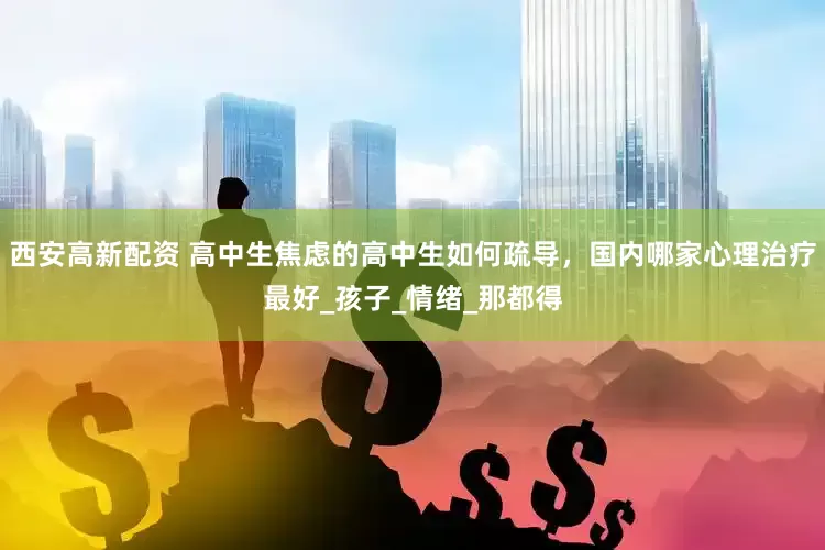 西安高新配资 高中生焦虑的高中生如何疏导，国内哪家心理治疗最好_孩子_情绪_那都得