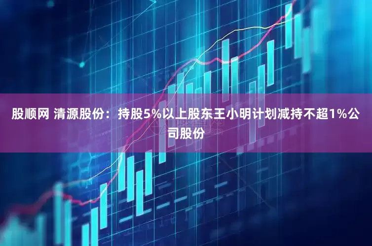 股顺网 清源股份：持股5%以上股东王小明计划减持不超1%公司股份