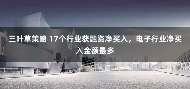 三叶草策略 17个行业获融资净买入，电子行业净买入金额最多