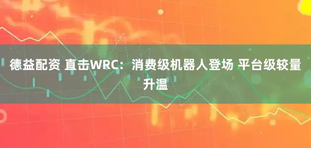 德益配资 直击WRC：消费级机器人登场 平台级较量升温