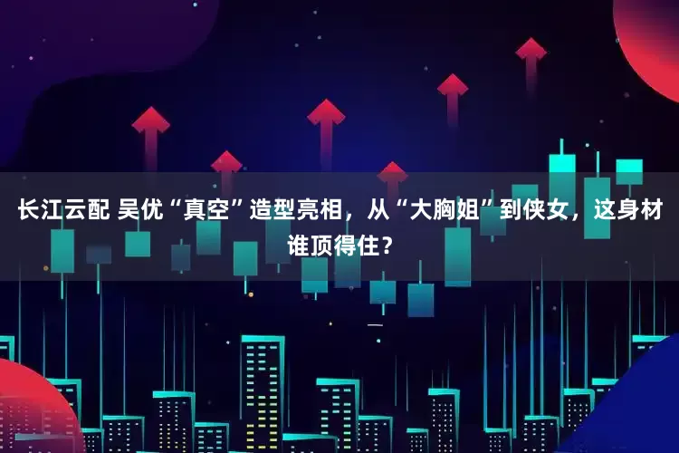 长江云配 吴优“真空”造型亮相，从“大胸姐”到侠女，这身材谁顶得住？