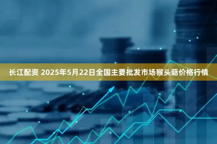 长江配资 2025年5月22日全国主要批发市场猴头菇价格行情