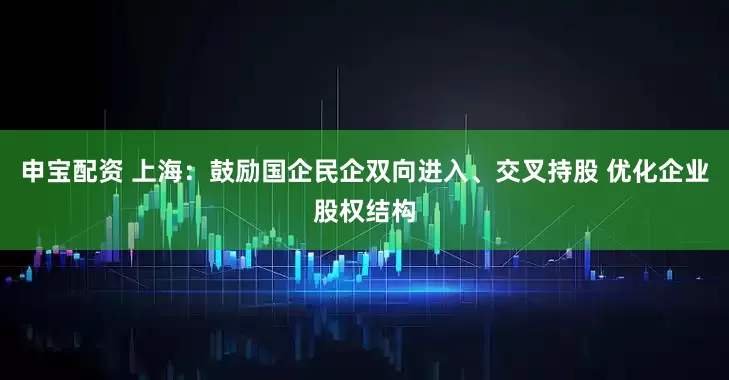申宝配资 上海：鼓励国企民企双向进入、交叉持股 优化企业股权结构
