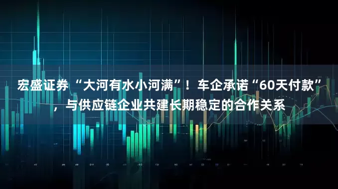 宏盛证券 “大河有水小河满”！车企承诺“60天付款”，与供应链企业共建长期稳定的合作关系
