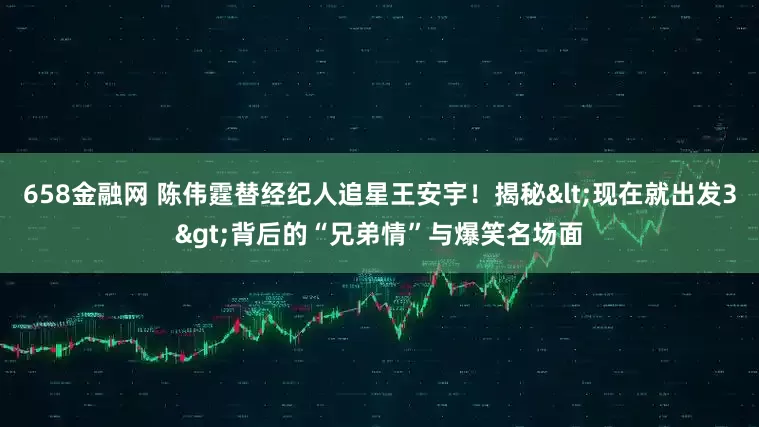 658金融网 陈伟霆替经纪人追星王安宇！揭秘<现在就出发3>背后的“兄弟情”与爆笑名场面