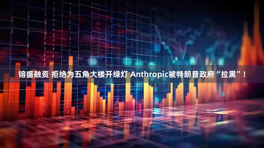 镕盛融资 拒绝为五角大楼开绿灯 Anthropic被特朗普政府“拉黑”！