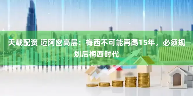 天载配资 迈阿密高层：梅西不可能再踢15年，必须规划后梅西时代