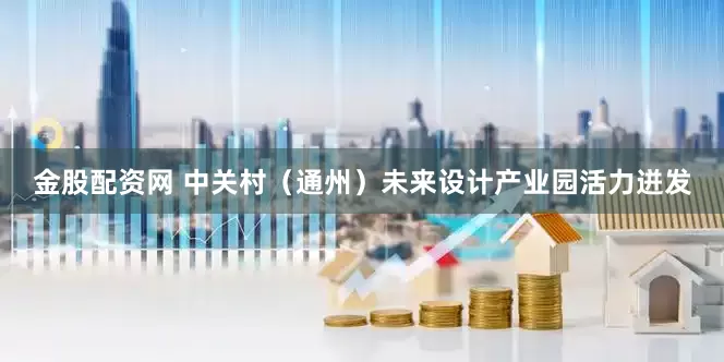 金股配资网 中关村（通州）未来设计产业园活力迸发